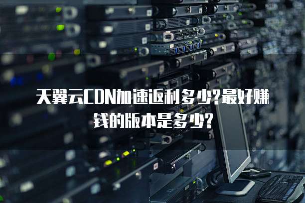 天翼云CDN加速返利多少?最好赚钱的版本是多少?