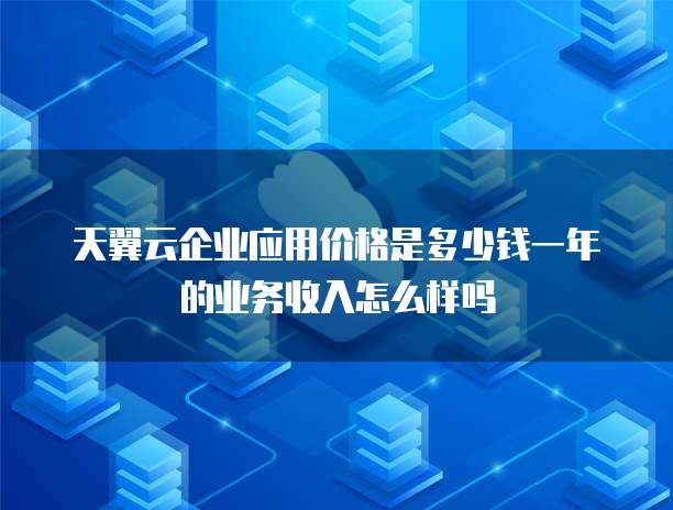 天翼云企业应用价格是多少钱一年的业务收入怎么样吗