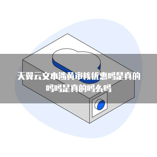 天翼云文本涉黄审核优惠吗是真的吗吗是真的吗么吗