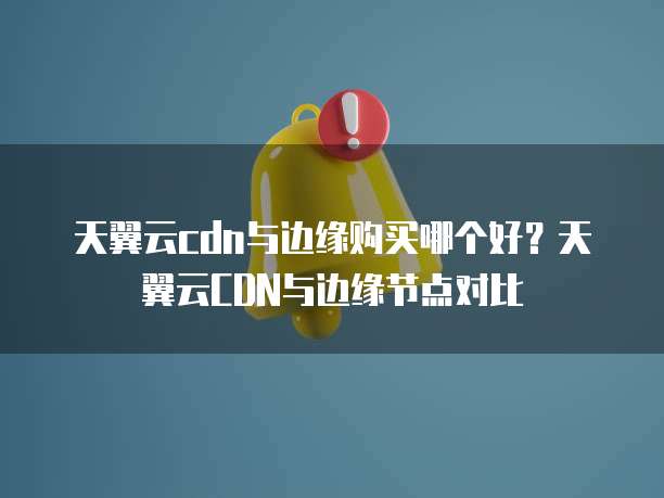 天翼云cdn与边缘购买哪个好？天翼云CDN与边缘节点对比