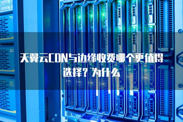 天翼云CDN与边缘收费哪个更值得选择?为什么