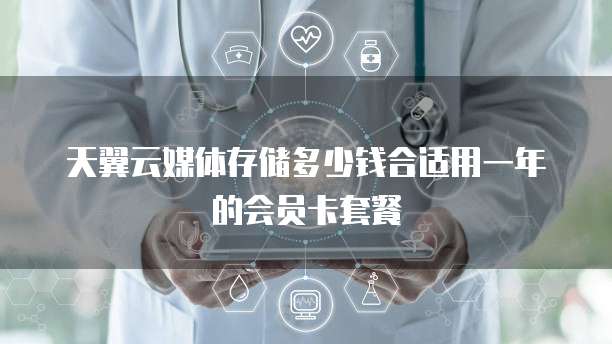 天翼云媒体存储多少钱合适用一年的会员卡套餐
