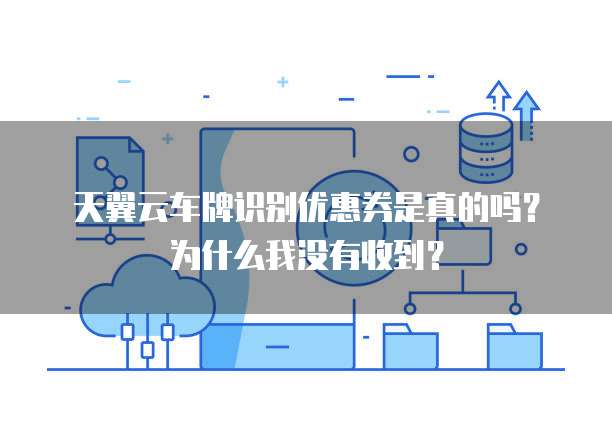天翼云车牌识别优惠券是真的吗?为什么我没有收到?