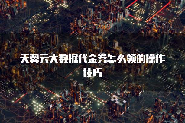 天翼云大数据代金券怎么领的操作技巧