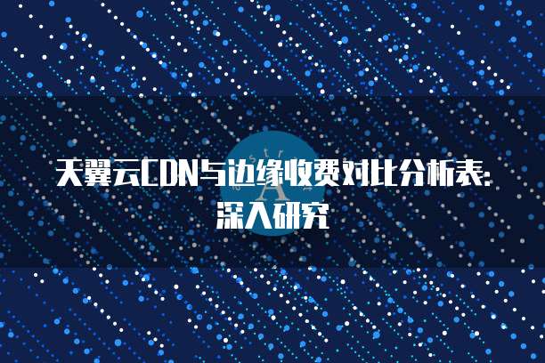 天翼云CDN与边缘收费对比分析表:深入研究