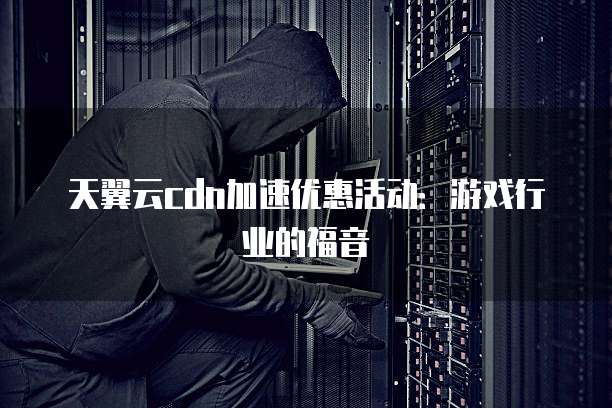 天翼云cdn加速优惠活动:游戏行业的福音