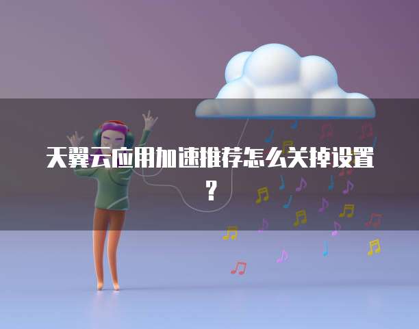 天翼云应用加速推荐怎么关掉设置?