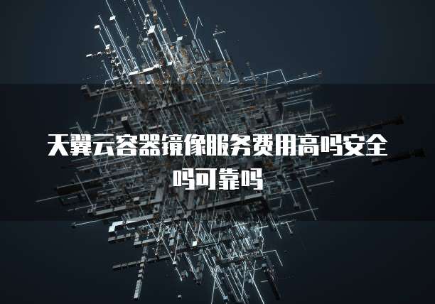 天翼云容器镜像服务费用高吗安全吗可靠吗