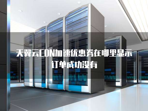 天翼云CDN加速优惠券在哪里显示订单成功没有