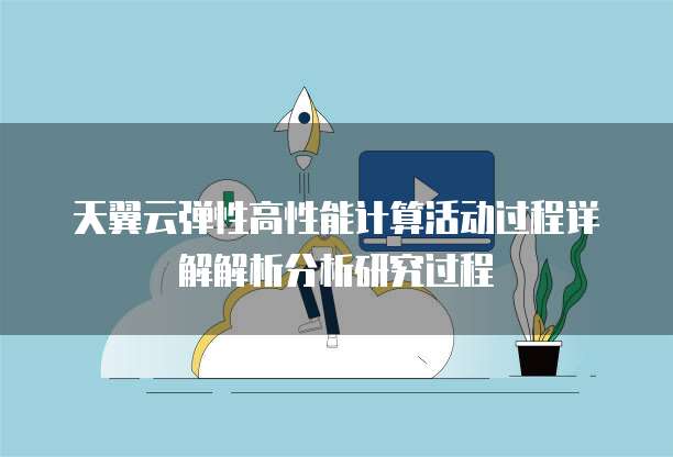 天翼云弹性高性能计算活动过程详解解析分析研究过程