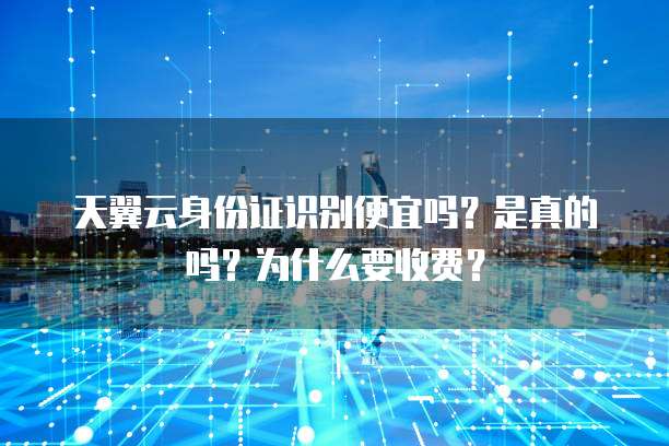 天翼云身份证识别便宜吗？是真的吗？为什么要收费？