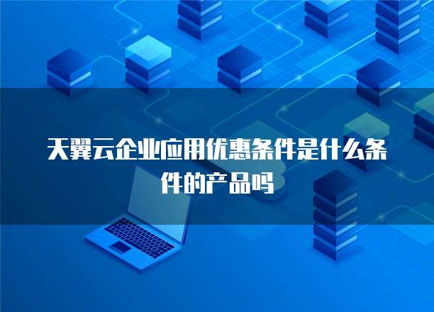 天翼云企业应用优惠条件是什么条件的产品吗
