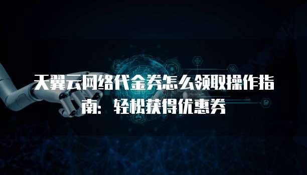 天翼云网络代金券怎么领取操作指南：轻松获得优惠券