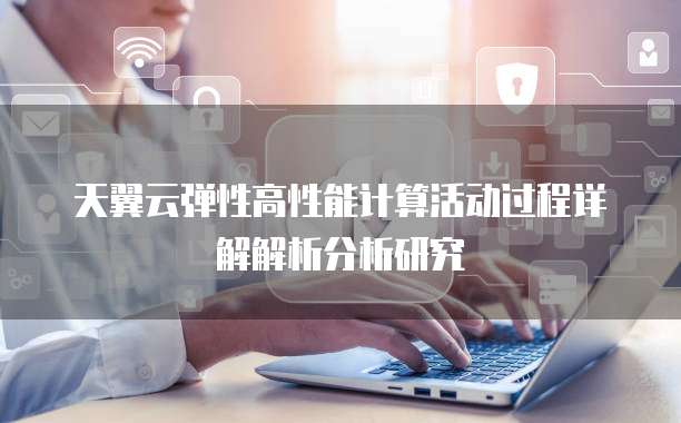 天翼云弹性高性能计算活动过程详解解析分析研究