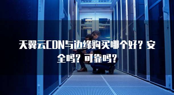 天翼云CDN与边缘购买哪个好?安全吗?可靠吗?