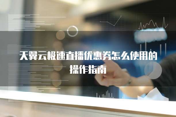 天翼云极速直播优惠券怎么使用的操作指南