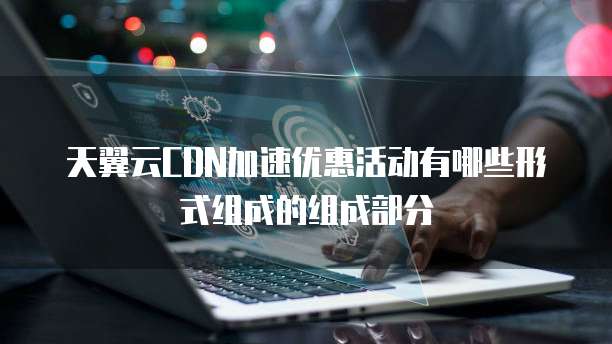 天翼云CDN加速优惠活动有哪些形式组成的组成部分