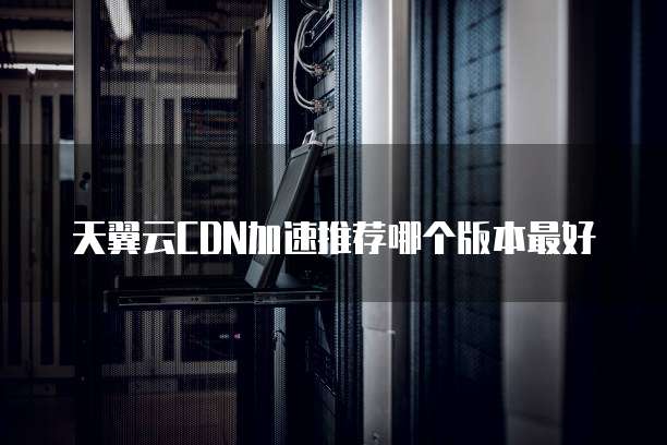 天翼云CDN加速推荐哪个版本最好