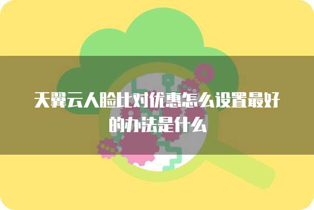 天翼云人脸比对优惠怎么设置最好的办法是什么