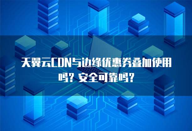天翼云CDN与边缘优惠券叠加使用吗?安全可靠吗?