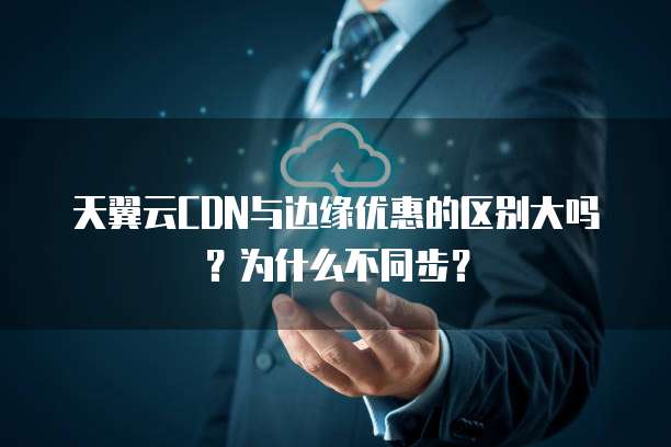 天翼云CDN与边缘优惠的区别大吗?为什么不同步?