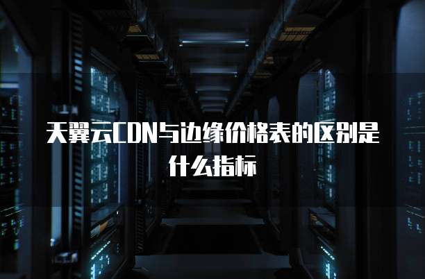 天翼云CDN与边缘价格表的区别是什么指标