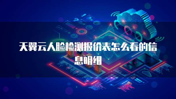 天翼云人脸检测报价表怎么看的信息明细