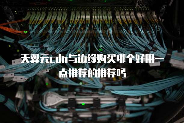 天翼云cdn与边缘购买哪个好用一点推荐的推荐吗