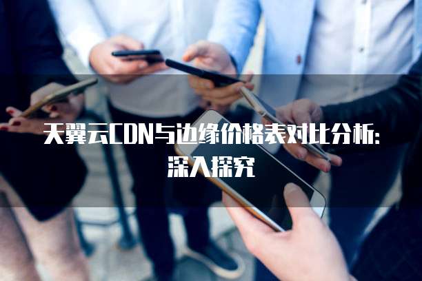天翼云CDN与边缘价格表对比分析:深入探究