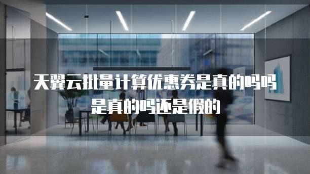 天翼云批量计算优惠券是真的吗吗是真的吗还是假的