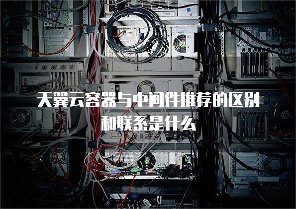 天翼云容器与中间件推荐的区别和联系是什么