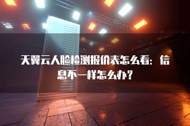 天翼云人脸检测报价表怎么看:信息不一样怎么办?
