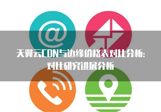 天翼云CDN与边缘价格表对比分析:对比研究进展分析