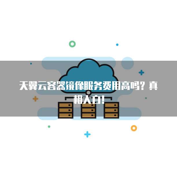 天翼云容器镜像服务费用高吗?真相大白!