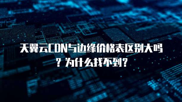 天翼云CDN与边缘价格表区别大吗？为什么找不到？