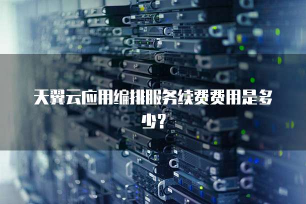 天翼云应用编排服务续费费用是多少?
