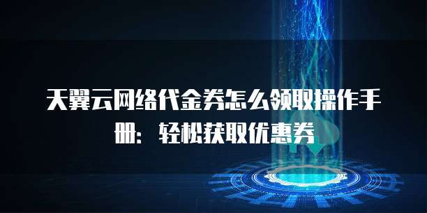 天翼云网络代金券怎么领取操作手册:轻松获取优惠券