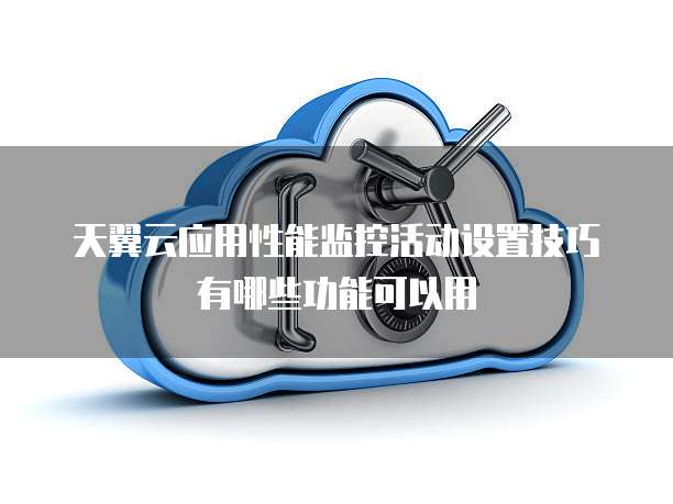 天翼云应用性能监控活动设置技巧有哪些功能可以用