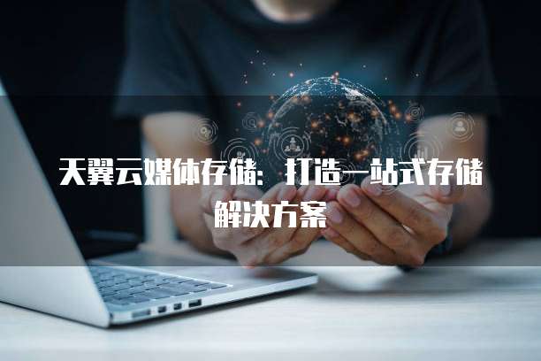 天翼云媒体存储:打造一站式存储解决方案