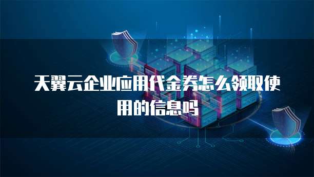 天翼云企业应用代金券怎么领取使用的信息吗