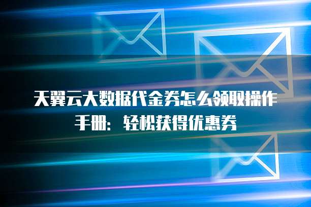 天翼云大数据代金券怎么领取操作手册:轻松获得优惠券