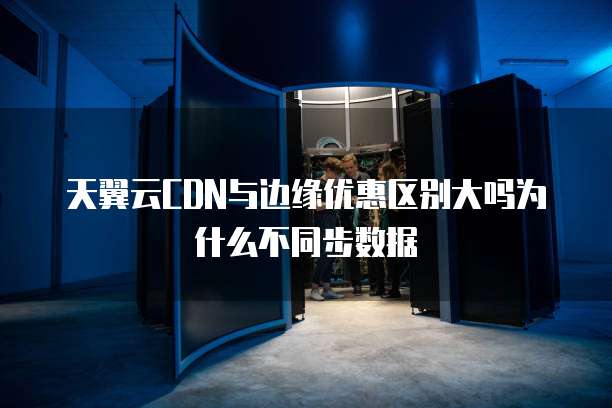 天翼云CDN与边缘优惠区别大吗为什么不同步数据