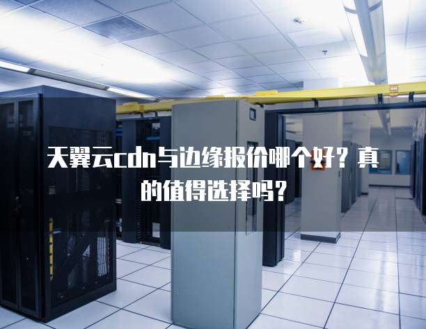 天翼云cdn与边缘报价哪个好？真的值得选择吗？