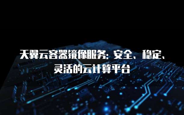 天翼云容器镜像服务: 安全、稳定、灵活的云计算平台