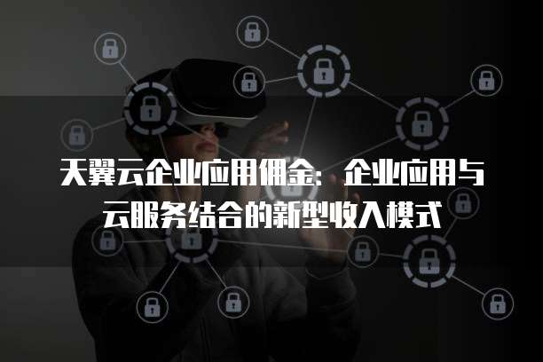 天翼云企业应用佣金：企业应用与云服务结合的新型收入模式