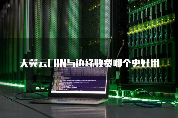 天翼云CDN与边缘收费哪个更好用