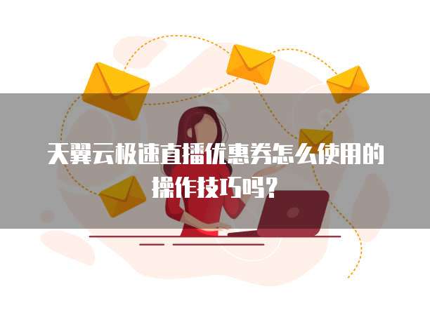 天翼云极速直播优惠券怎么使用的操作技巧吗？