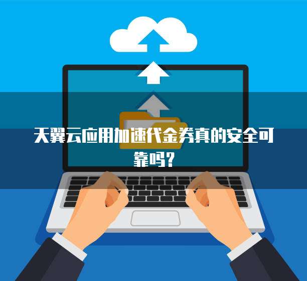 天翼云应用加速代金券真的安全可靠吗?