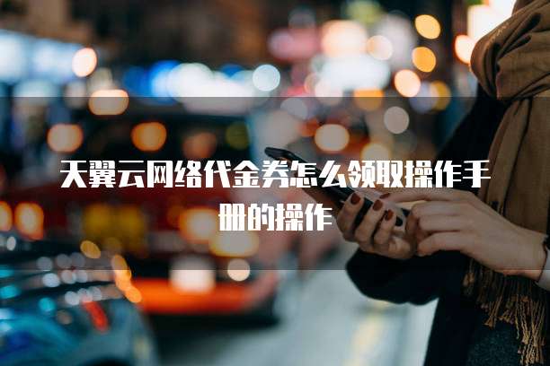天翼云网络代金券怎么领取操作手册的操作