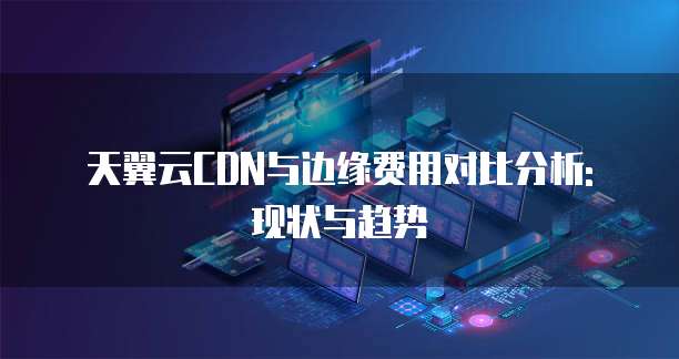 天翼云CDN与边缘费用对比分析: 现状与趋势